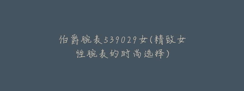伯爵腕表539029女(精致女性腕表的时尚选择)-名表号 伯爵腕表539029女(精致女性腕表的时尚选择)