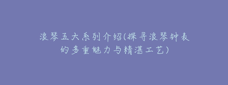 浪琴五大系列介绍(探寻浪琴钟表的多重魅力与精湛工艺)-名表号 浪琴五大系列介绍(探寻浪琴钟表的多重魅力与精湛工艺)