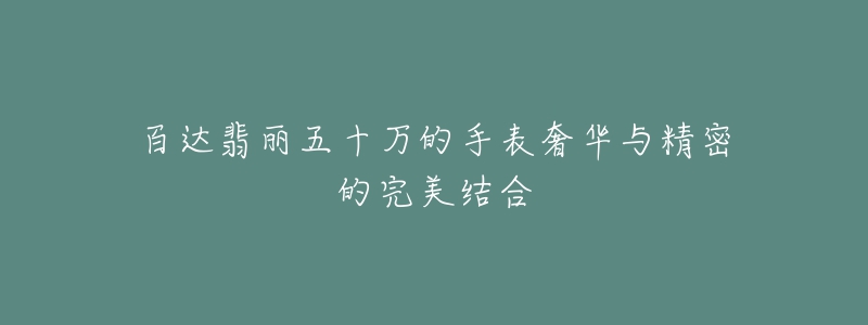 百达翡丽五十万的手表奢华与精密的完美结合-名表号 百达翡丽五十万的手表奢华与精密的完美结合