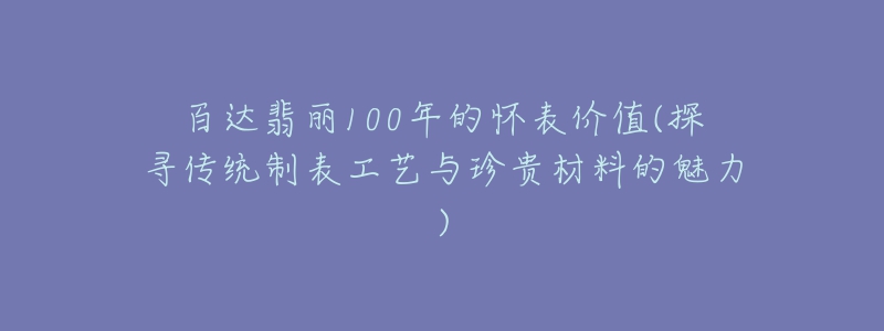 百达翡丽100年的怀表价值(探寻传统制表工艺与珍贵材料的魅力)