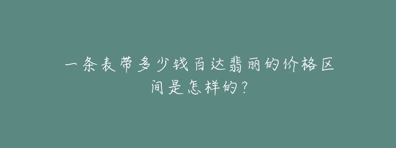 一条表带多少钱百达翡丽的价格区间是怎样的?-名表号 一条表带多少钱百达翡丽的价格区间是怎样的?