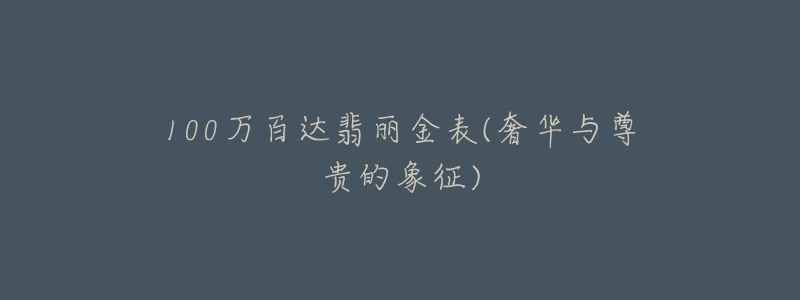 100万百达翡丽金表(奢华与尊贵的象征)-名表号 100万百达翡丽金表(奢华与尊贵的象征)