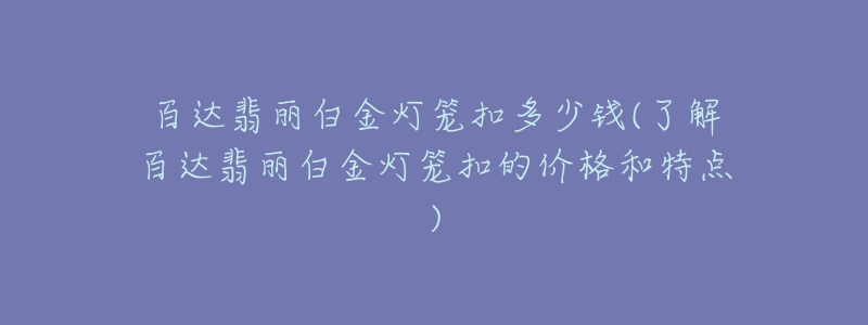 百达翡丽白金灯笼扣多少钱(了解百达翡丽白金灯笼扣的价格和特点)-名表号 百达翡丽白金灯笼扣多少钱(了解百达翡丽白金灯笼扣的价格和特点)