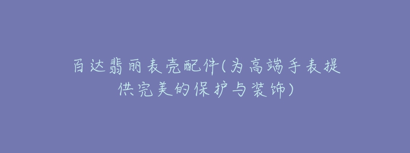 百达翡丽表壳配件(为高端手表提供完美的保护与装饰)-名表号 百达翡丽表壳配件(为高端手表提供完美的保护与装饰)