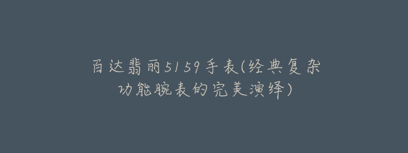 百达翡丽5159手表(经典复杂功能腕表的完美演绎)-名表号 百达翡丽5159手表(经典复杂功能腕表的完美演绎)