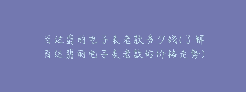 百达翡丽电子表老款多少钱(了解百达翡丽电子表老款的价格走势)-名表号 百达翡丽电子表老款多少钱(了解百达翡丽电子表老款的价格走势)