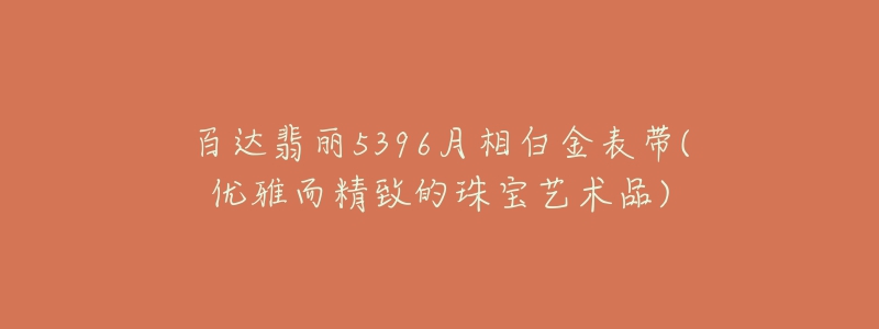 百达翡丽5396月相白金表带(优雅而精致的珠宝艺术品)-名表号 百达翡丽5396月相白金表带(优雅而精致的珠宝艺术品)