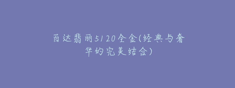 百达翡丽5120全金(经典与奢华的完美结合)-名表号 百达翡丽5120全金(经典与奢华的完美结合)
