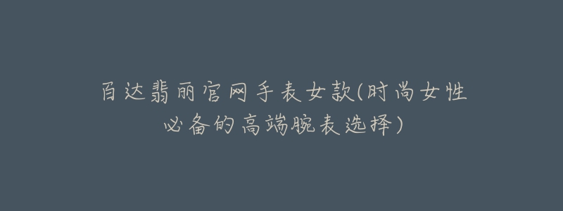百达翡丽官网手表女款(时尚女性必备的高端腕表选择)-名表号 百达翡丽官网手表女款(时尚女性必备的高端腕表选择)