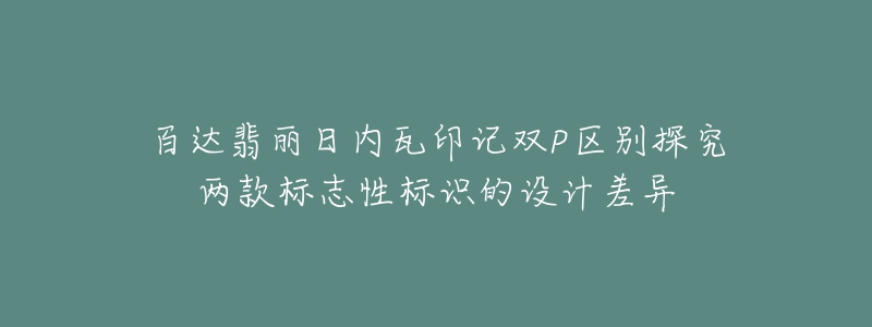 百达翡丽日内瓦印记双P区别探究两款标志性标识的设计差异-名表号 百达翡丽日内瓦印记双P区别探究两款标志性标识的设计差异