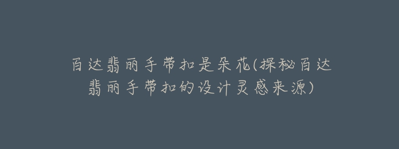 百达翡丽手带扣是朵花(探秘百达翡丽手带扣的设计灵感来源)-名表号 百达翡丽手带扣是朵花(探秘百达翡丽手带扣的设计灵感来源)