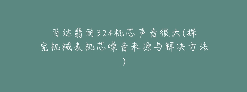百达翡丽324机芯声音很大(探究机械表机芯噪音来源与解决方法)-名表号 百达翡丽324机芯声音很大(探究机械表机芯噪音来源与解决方法)