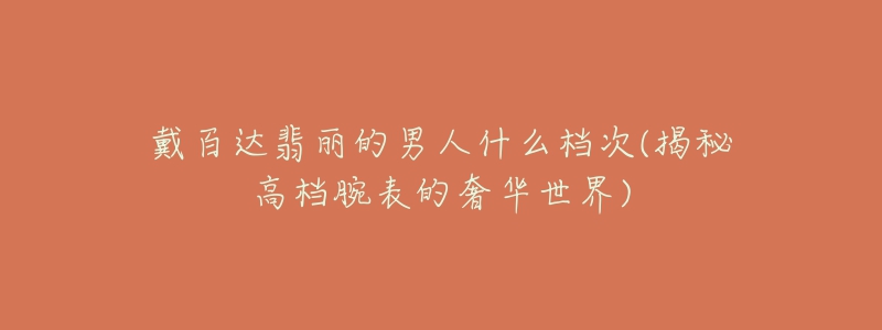 戴百达翡丽的男人什么档次(揭秘高档腕表的奢华世界)-名表号 戴百达翡丽的男人什么档次(揭秘高档腕表的奢华世界)