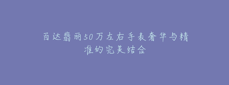 百达翡丽50万左右手表奢华与精准的完美结合