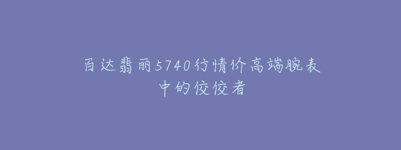 百达翡丽5740行情价高端腕表中的佼佼者-名表号 百达翡丽5740行情价高端腕表中的佼佼者