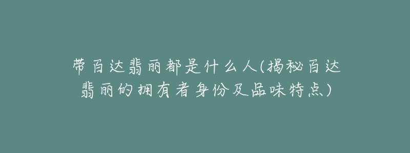 带百达翡丽都是什么人(揭秘百达翡丽的拥有者身份及品味特点)-名表号 带百达翡丽都是什么人(揭秘百达翡丽的拥有者身份及品味特点)