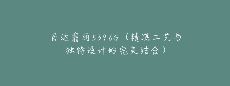 百达翡丽5396G(精湛工艺与独特设计的完美结合)-名表号 百达翡丽5396G(精湛工艺与独特设计的完美结合)
