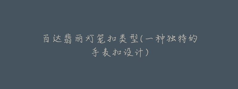 百达翡丽灯笼扣类型(一种独特的手表扣设计)-名表号 百达翡丽灯笼扣类型(一种独特的手表扣设计)
