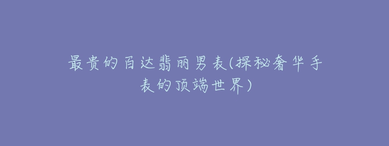 最贵的百达翡丽男表(探秘奢华手表的顶端世界)-名表号 最贵的百达翡丽男表(探秘奢华手表的顶端世界)