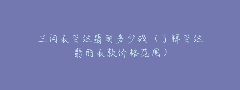 三问表百达翡丽多少钱(了解百达翡丽表款价格范围)-名表号 三问表百达翡丽多少钱(了解百达翡丽表款价格范围)