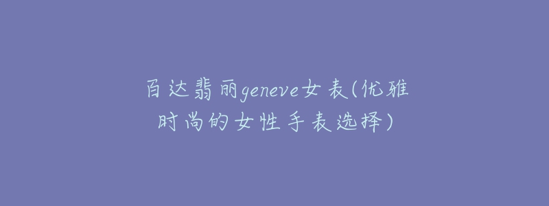 百达翡丽geneve女表(优雅时尚的女性手表选择)-名表号 百达翡丽geneve女表(优雅时尚的女性手表选择)