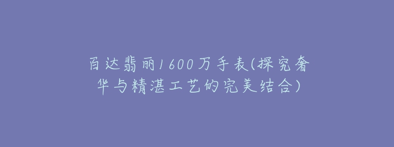 百达翡丽1600万手表(探究奢华与精湛工艺的完美结合)-名表号 百达翡丽1600万手表(探究奢华与精湛工艺的完美结合)