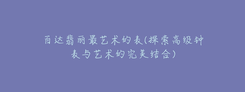 百达翡丽最艺术的表(探索高级钟表与艺术的完美结合)-名表号 百达翡丽最艺术的表(探索高级钟表与艺术的完美结合)