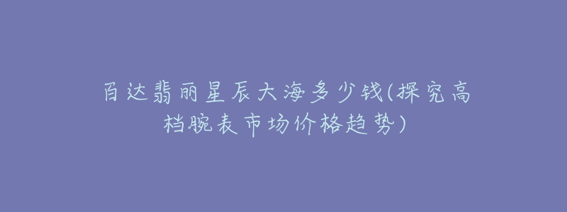 百达翡丽星辰大海多少钱(探究高档腕表市场价格趋势)-名表号 百达翡丽星辰大海多少钱(探究高档腕表市场价格趋势)