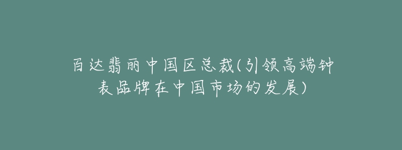 百达翡丽中国区总裁(引领高端钟表品牌在中国市场的发展)-名表号 百达翡丽中国区总裁(引领高端钟表品牌在中国市场的发展)
