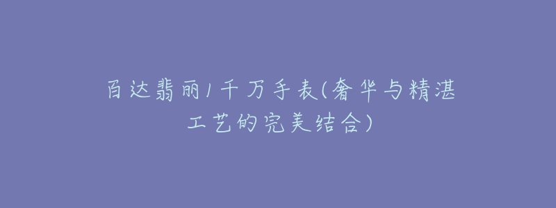 百达翡丽1千万手表(奢华与精湛工艺的完美结合)-名表号 百达翡丽1千万手表(奢华与精湛工艺的完美结合)