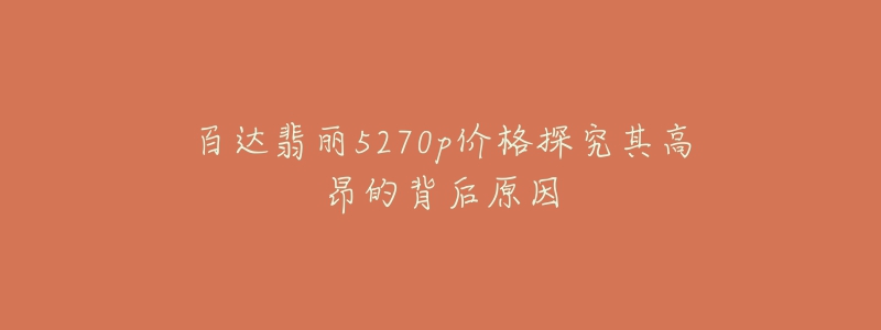 百达翡丽5270p价格探究其高昂的背后原因-名表号 百达翡丽5270p价格探究其高昂的背后原因