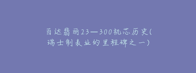 百达翡丽23—300机芯历史(瑞士制表业的里程碑之一)-名表号 百达翡丽23—300机芯历史(瑞士制表业的里程碑之一)