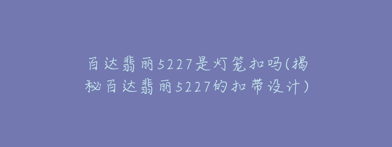 百达翡丽5227是灯笼扣吗(揭秘百达翡丽5227的扣带设计)-名表号 百达翡丽5227是灯笼扣吗(揭秘百达翡丽5227的扣带设计)