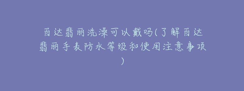 百达翡丽洗澡可以戴吗(了解百达翡丽手表防水等级和使用注意事项)-名表号 百达翡丽洗澡可以戴吗(了解百达翡丽手表防水等级和使用注意事项)