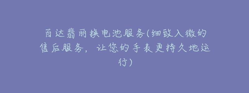 百达翡丽换电池服务(细致入微的售后服务,让您的手表更持久地运行)-名表号 百达翡丽换电池服务(细致入微的售后服务,让您的手表更持久地运行)
