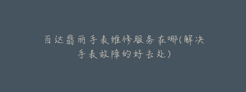 百达翡丽手表维修服务在哪(解决手表故障的好去处)-名表号 百达翡丽手表维修服务在哪(解决手表故障的好去处)