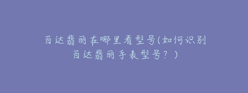 百达翡丽在哪里看型号(如何识别百达翡丽手表型号?)-名表号 百达翡丽在哪里看型号(如何识别百达翡丽手表型号?)