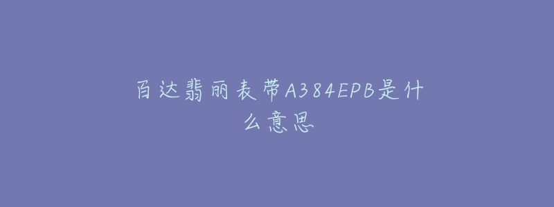 百达翡丽表带A384EPB是什么意思-名表号 百达翡丽表带A384EPB是什么意思