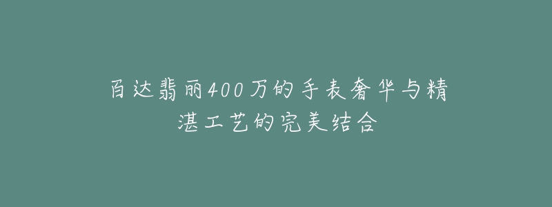 百达翡丽400万的手表奢华与精湛工艺的完美结合-名表号 百达翡丽400万的手表奢华与精湛工艺的完美结合