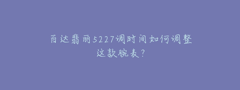 百达翡丽5227调时间如何调整这款腕表?-名表号 百达翡丽5227调时间如何调整这款腕表?
