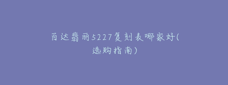 百达翡丽5227复刻表哪家好(选购指南)-名表号 百达翡丽5227复刻表哪家好(选购指南)