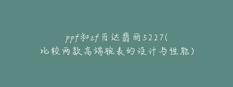 ppf和zf百达翡丽5227(比较两款高端腕表的设计与性能)