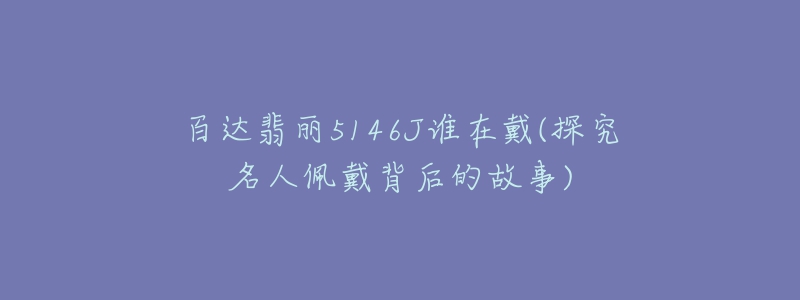 百达翡丽5146J谁在戴(探究名人佩戴背后的故事)-名表号 百达翡丽5146J谁在戴(探究名人佩戴背后的故事)
