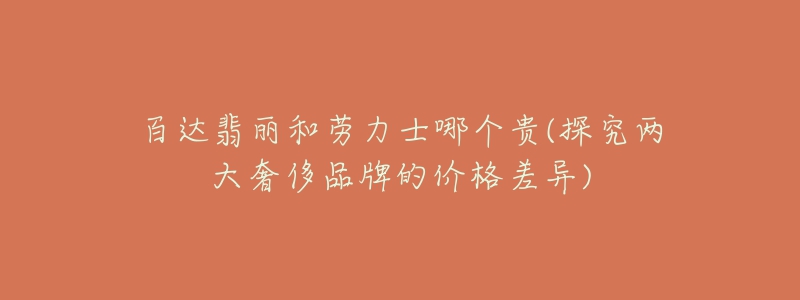 百达翡丽和劳力士哪个贵(探究两大奢侈品牌的价格差异)-名表号 百达翡丽和劳力士哪个贵(探究两大奢侈品牌的价格差异)