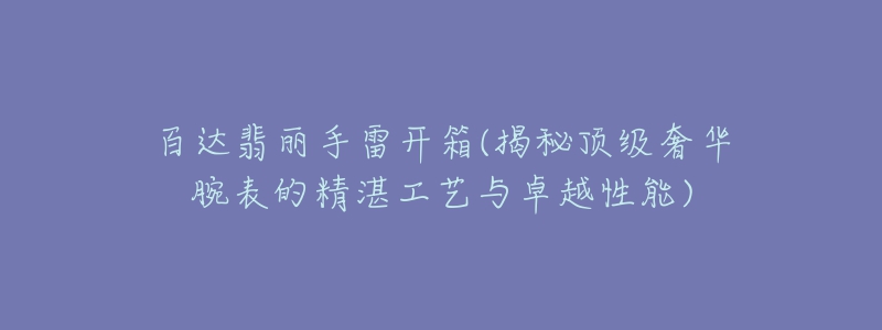 百达翡丽手雷开箱(揭秘顶级奢华腕表的精湛工艺与卓越性能)-名表号 百达翡丽手雷开箱(揭秘顶级奢华腕表的精湛工艺与卓越性能)