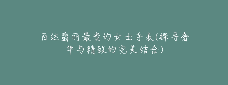 百达翡丽最贵的女士手表(探寻奢华与精致的完美结合)-名表号 百达翡丽最贵的女士手表(探寻奢华与精致的完美结合)