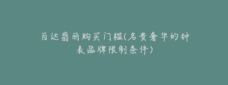 百达翡丽购买门槛(名贵奢华的钟表品牌限制条件)-名表号 百达翡丽购买门槛(名贵奢华的钟表品牌限制条件)
