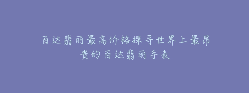 百达翡丽最高价格探寻世界上最昂贵的百达翡丽手表-名表号 百达翡丽最高价格探寻世界上最昂贵的百达翡丽手表