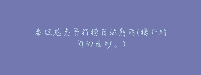 泰坦尼克号打捞百达翡丽(揭开时间的面纱。)-名表号 泰坦尼克号打捞百达翡丽(揭开时间的面纱。)
