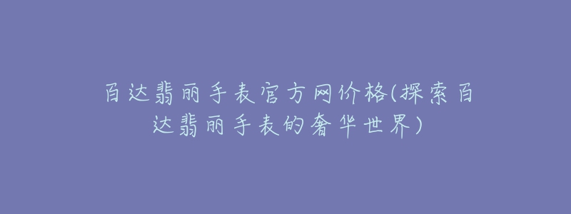 百达翡丽手表官方网价格(探索百达翡丽手表的奢华世界)-名表号 百达翡丽手表官方网价格(探索百达翡丽手表的奢华世界)